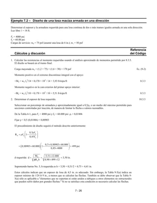 7 - 26
Ejemplo 7.2 – Diseño de una losa maciza armada en una dirección
Determinar el espesor y la armadura requerida para una losa continua de dos o más tramos iguales armada en una sola dirección.
Luz libre ℓ = 18 ft.
f'c = 4000 psi
fy = 60.00 psi
Cargas de servicio: wd = 75 psf (asumir una losa de 6 in.); wℓ = 50 psf
Referencia
Cálculos y discusión del Código
1. Calcular las resistencias al momento requeridas usando el análisis aproximado de momentos permitido por 8.3.3.
El diseño se basará en el tramo final.
Carga mayorada wu = (1,2 × 75) + (1,6 × 50) = 170 psf Ec. (9-2)
Momento positivo en el extremo discontinuo integral con el apoyo:
+Mu = wu ℓn
2
/14 = 0,170 × 182
/ 14 = 3,93 ft-kips/ft 8.3.3
Momento negativo en la cara exterior del primer apoyo interior:
–Mu = wu ℓn
2
/10 = 0,170 × 182
/ 10 = 5,51 ft-kips/ft 8.3.3
2. Determinar el espesor de losa requerido. 10.3.3
Seleccionar un porcentaje de armadura ρ aproximadamente igual a 0,5ρt, o un medio del máximo permitido para
secciones controladas por tracción, de manera de limitar la flecha a valores razonables.
De la Tabla 6-1, para f'c = 4000 psi y fy = 60.000 psi: ρt = 0,01806
Fijar ρ = 0,5 (0,01806) = 0,00903
El procedimiento de diseño seguirá el método descrito anteriormente:
y
n y '
c
0,5 f
R f 1
0,85f
ρ 
= ρ −  
 
( )
0,5 0,00903 60.000
0,00903 60.000 1 499 psi
0,85 4000
 × ×
= × − = 
× 
d requerida: u
n
M 5,51 12.000
d 3,50 in.
R b 0,90 499 12
×
= = =
φ × ×
Suponiendo barras No. 5, h requerida es h = 3,50 + 0,31/2 + 0,75 = 4,41 in.
Estos cálculos indican que un espesor de losa de 4,5 in. es adecuado. Sin embargo, la Tabla 9-5(a) indica un
espesor mínimo de ℓ/24 ≥ 9 in., a menos que se calculen las flechas. También se debe observar que la Tabla 9-
5(a) sólo es aplicable a "elementos que no soportan ni están unidos a tabiques u otros elementos no estructurales
que pueden sufrir daños por grandes flechas." Si no se satisface esta condición es necesario calcular las flechas.
 