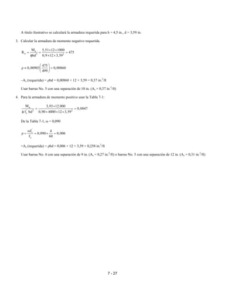 7 - 27
A título ilustrativo se calculará la armadura requerida para h = 4,5 in., d = 3,59 in.
3. Calcular la armadura de momento negativo requerida.
u
n 2 2
M 5,51 12 1000
R 475
bd 0,9 12 3,59
× ×
= = =
φ × ×
475
0,00903 0,00860
499
 
ρ ≈ = 
 
–As (requerida) = ρbd = 0,00860 × 12 × 3,59 = 0,37 in.2
/ft
Usar barras No. 5 con una separación de 10 in. (As = 0,37 in.2
/ft)
4. Para la armadura de momento positivo usar la Tabla 7-1:
u
' 2 2
c
M 3,93 12.000
0,0847
f bd 0,90 4000 12 3,59
×
= =
φ × × ×
De la Tabla 7-1, ω = 0,090
'
c
y
f 4
0,090 0,006
f 60
ω
ρ = = × =
+As (requerida) = ρbd = 0,006 × 12 × 3,59 = 0,258 in.2
/ft
Usar barras No. 4 con una separación de 9 in. (As = 0,27 in.2
/ft) o barras No. 5 con una separación de 12 in. (As = 0,31 in.2
/ft)
 