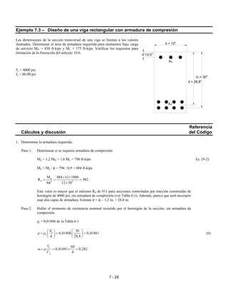 7 - 28
Ejemplo 7.3 – Diseño de una viga rectangular con armadura de compresión
Las dimensiones de la sección transversal de una viga se limitan a los valores
ilustrados. Determinar el área de armadura requerida para momentos bajo carga
de servicio MD = 430 ft-kips y ML = 175 ft-kips. Verificar los requisitos para
limitación de la fisuración del artículo 10.6.
f'c = 4000 psi
fy = 60.00 psi
Referencia
Cálculos y discusión del Código
1. Determinar la armadura requerida.
Paso 1. Determinar si se requiere armadura de compresión.
Mu = 1,2 MD + 1,6 ML = 796 ft-kips Ec. (9-2)
Mn = Mu / φ = 796 / 0,9 = 884 ft-kips
n
n 2 2
M 884 12 1000
R 982
bd 12 30
× ×
= = =
×
Este valor es mayor que el máximo Rn de 911 para secciones controladas por tracción construidas de
hormigón de 4000 psi, sin armadura de compresión (ver Tabla 6-1). Además, parece que será necesario
usar dos capas de armadura. Estimar d = dt – 1,2 in. = 28,8 in.
Paso 2. Hallar el momento de resistencia nominal resistido por el hormigón de la sección, sin armadura de
compresión.
ρt = 0,01806 de la Tabla 6-1
t
t
d 30
0,01806 0,01881
d 28,8
  
ρ = ρ = =  
   
(6)
y
c
f 60
0,01881 0,282
f ' 4
ω = ρ = × =
A´s
s
td = 30"
A
d = 28,8"
d´=2,5"
b = 12"
 