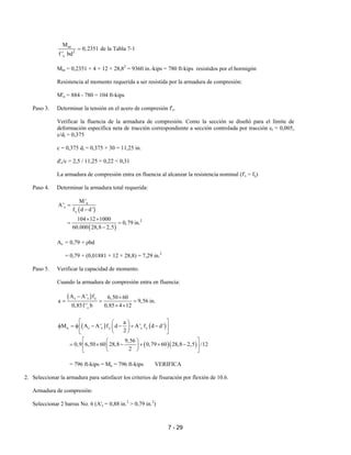 7 - 29
nt
2
c
M
0,2351
f ' bd
= de la Tabla 7-1
Mnt = 0,2351 × 4 × 12 × 28,82
= 9360 in.-kips = 780 ft-kips resistidos por el hormigón
Resistencia al momento requerida a ser resistida por la armadura de compresión:
M'n = 884 - 780 = 104 ft-kips
Paso 3. Determinar la tensión en el acero de compresión f's.
Verificar la fluencia de la armadura de compresión. Como la sección se diseñó para el límite de
deformación específica neta de tracción correspondiente a sección controlada por tracción εt = 0,005,
c/dt = 0,375
c = 0,375 dt = 0,375 × 30 = 11,25 in.
d'c/c = 2,5 / 11,25 = 0,22 < 0,31
La armadura de compresión entra en fluencia al alcanzar la resistencia nominal (f's = fy)
Paso 4. Determinar la armadura total requerida:
( )
( )
n
s
y
2
M'
A'
f d d'
104 12 1000
0,79 in.
60.000 28,8 2,5
=
−
× ×
= =
−
As = 0,79 + ρbd
= 0,79 + (0,01881 × 12 × 28,8) = 7,29 in.2
Paso 5. Verificar la capacidad de momento.
Cuando la armadura de compresión entra en fluencia:
( )s s y
c
A A' f 6,50 60
a 9,56 in.
0,85f ' b 0,85 4 12
− ×
= = =
× ×
( ) ( )
( )( )
n s s y s y
a
M A A' f d A' f d d'
2
9,56
0,9 6,50 60 28,8 0,79 60 28,8 2,5 /12
2
  
φ = φ − − + −  
  
  
= × − + × −  
  
= 796 ft-kips = Mu = 796 ft-kips VERIFICA
2. Seleccionar la armadura para satisfacer los criterios de fisuración por flexión de 10.6.
Armadura de compresión:
Seleccionar 2 barras No. 6 (A's = 0,88 in.2
> 0,79 in.2
)
 