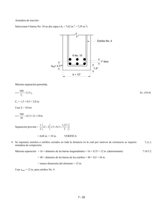 7 - 30
Armadura de tracción:
Seleccionar 6 barras No. 10 en dos capas (As = 7,62 in.2
> 7,29 in.2
)
Máxima separación permitida,
c
s
540
s 2,5 c
f
= − Ec. (10-4)
Cc = 1,5 + 0,5 = 2,0 in.
Usar fs = 36 ksi
540
s (2,5 2) 10in.
36
= − × =
Separación provista =
1 1,27
12 2 1,5 0,5
2 2
  
− + +  
  
= 4,68 in. < 10 in. VERIFICA
4. Se requieren zunchos o estribos cerrados en toda la distancia en la cual por motivos de resistencia se requiere
armadura de compresión.
Máxima separación = 16 × diámetro de las barras longitudinales = 16 × 0,75 = 12 in. (determinante) 7.10.5.2
= 48 × diámetro de las barras de los estribos = 48 × 0,5 = 24 in.
= menor dimensión del elemento = 12 in.
Usar smax = 12 in. para estribos No. 4
7.11.1
Estribo No. 4
1" libre
1,5"
b = 12"
d = 3,77"cg
6 No. 10
 