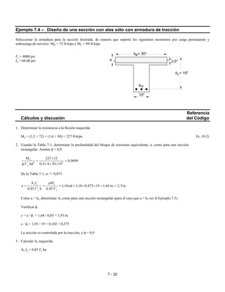 7 - 32
Ejemplo 7.4 – Diseño de una sección con alas sólo con armadura de tracción
Seleccionar la armadura para la sección ilustrada, de manera que soporte los siguientes momentos por carga permanente y
sobrecarga de servicio: MD = 72 ft-kips y ML = 88 ft-kips.
f'c = 4000 psi
fy = 60.00 psi
Referencia
Cálculos y discusión del Código
1. Determinar la resistencia a la flexión requerida.
Mu = (1,2 × 72) + (1,6 × 88) = 227 ft-kips Ec. (9-2)
2. Usando la Tabla 7-1, determinar la profundidad del bloque de tensiones equivalente, a, como para una sección
rectangular. Asumir φ = 0,9.
u
2 2
c
M 227 12
0,0699
f ' bd 0,9 4 30 19
×
= =
φ × × ×
De la Tabla 7-1, ω ≈ 0,073
s y y
c c
A f df
a 1,18 d 1,18 0,073 19 1,64 in. 2,5in.
0,85 f ' b 0,85 f '
ρ
= = = ω = × × = <
Como a < hf, determinar As como para una sección rectangular (para el caso que a > hf ver el Ejemplo 7.5).
Verificar φ:
c = a / β1 = 1,64 / 0,85 = 1,93 in.
c / dt = 1,93 / 19 = 0,102 < 0,375
La sección es controlada por la tracción, y φ = 0,9.
3. Calcular As requerida.
As fy = 0,85 f'c ba
2,5"
d = 19"t
a
b = 30"e
As
10"
 