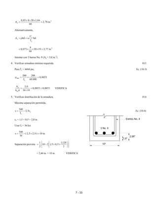 7 - 33
2
s
0,85 4 30 1,64
A 2,78 in.
60
× × ×
= =
Alternativamente,
c
s
y
f '
A bd bd
f
= ρ = ω
24
0,073 30 19 2,77 in.
60
= × × × =
Intentar con 3 barras No. 9 (As = 3,0 in.2
)
4. Verificar armadura mínima requerida. 10.5
Para f'c < 4444 psi, Ec. (10-3)
min
y
200 200
0,0033
f 60.000
ρ = = =
s
w
A 3,0
0,0053 0,0033
b d 30 19
= = >
×
VERIFICA
5. Verificar distribución de la armadura. 10.6
Máxima separación permitida,
c
s
540
s 2,5c
f
= − Ec. (10-4)
cc = 1,5 + 0,5 = 2,0 in.
Usar fs = 36 ksi
540
s ( 2,5 2,0 ) 10 in.
36
= − × =
Separación provista
1 1,128
10 2 1,5 0,5
2 2
  
= − + +  
  
= 2,44 in. < 10 in. VERIFICA
Estribo No. 4
3 No. 9
10"
1,5"
2,56"
 