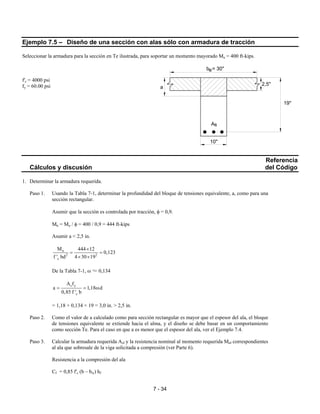 7 - 34
Ejemplo 7.5 – Diseño de una sección con alas sólo con armadura de tracción
Seleccionar la armadura para la sección en Te ilustrada, para soportar un momento mayorado Mu = 400 ft-kips.
f'c = 4000 psi
fy = 60.00 psi
Referencia
Cálculos y discusión del Código
1. Determinar la armadura requerida.
Paso 1. Usando la Tabla 7-1, determinar la profundidad del bloque de tensiones equivalente, a, como para una
sección rectangular.
Asumir que la sección es controlada por tracción, φ = 0,9.
Mn = Mu / φ = 400 / 0,9 = 444 ft-kips
Asumir a < 2,5 in.
n
2 2
c
M 444 12
0,123
f ' bd 4 30 19
×
= =
× ×
De la Tabla 7-1, ω ≈ 0,134
s y
c
A f
a 1,18 d
0,85 f ' b
= = ω
= 1,18 × 0,134 × 19 = 3,0 in. > 2,5 in.
Paso 2. Como el valor de a calculado como para sección rectangular es mayor que el espesor del ala, el bloque
de tensiones equivalente se extiende hacia el alma, y el diseño se debe basar en un comportamiento
como sección Te. Para el caso en que a es menor que el espesor del ala, ver el Ejemplo 7.4.
Paso 3. Calcular la armadura requerida Asf y la resistencia nominal al momento requerida Mnf correspondientes
al ala que sobresale de la viga solicitada a compresión (ver Parte 6).
Resistencia a la compresión del ala
Cf = 0,85 f'c (b – bw) hf
As
10"
19"
2,5"
a
b = 30"e
 