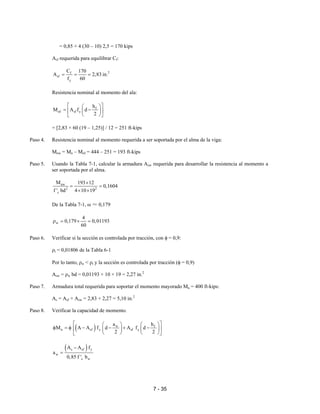 7 - 35
= 0,85 × 4 (30 – 10) 2,5 = 170 kips
Asf requerida para equilibrar Cf:
2f
sf
y
C 170
A 2,83 in.
f 60
= = =
Resistencia nominal al momento del ala:
f
nf sf y
h
M A f d
2
  
= −  
  
= [2,83 × 60 (19 – 1,25)] / 12 = 251 ft-kips
Paso 4. Resistencia nominal al momento requerida a ser soportada por el alma de la viga:
Mnw = Mn – Mnf = 444 – 251 = 193 ft-kips
Paso 5. Usando la Tabla 7-1, calcular la armadura Asw requerida para desarrollar la resistencia al momento a
ser soportada por el alma.
nw
2 2
c
M 193 12
0,1604
f ' bd 4 10 19
×
= =
× ×
De la Tabla 7-1, ω ≈ 0,179
w
4
0,179 0,01193
60
ρ = × =
Paso 6. Verificar si la sección es controlada por tracción, con φ = 0,9:
ρt = 0,01806 de la Tabla 6-1
Por lo tanto, ρw < ρt y la sección es controlada por tracción (φ = 0,9)
Asw = ρw bd = 0,01193 × 10 × 19 = 2,27 in.2
Paso 7. Armadura total requerida para soportar el momento mayorado Mu = 400 ft-kips:
As = Asf + Asw = 2,83 + 2,27 = 5,10 in.2
Paso 8. Verificar la capacidad de momento.
( ) w f
n sf y sf y
a h
M A A f d A f d
2 2
    
φ = φ − − + −    
   
( )s sf y
w
c w
A A f
a
0,85 f ' b
−
=
 