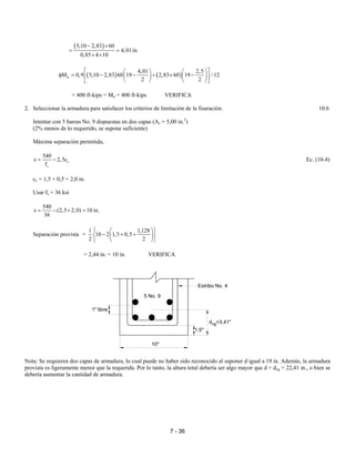 7 - 36
( )5,10 2,83 60
4,01in.
0,85 4 10
− ×
= =
× ×
( ) ( )n
4,01 2,5
M 0,9 5,10 2,83 60 19 2,83 60 19 / 12
2 2
    
φ = − − + × −    
    
= 400 ft-kips = Mu = 400 ft-kips VERIFICA
2. Seleccionar la armadura para satisfacer los criterios de limitación de la fisuración. 10.6
Intentar con 5 barras No. 9 dispuestas en dos capas (As = 5,00 in.2
)
(2% menos de lo requerido, se supone suficiente)
Máxima separación permitida,
c
s
540
s 2,5c
f
= − Ec. (10-4)
cc = 1,5 + 0,5 = 2,0 in.
Usar fs = 36 ksi
540
s (2,5 2,0) 10 in.
36
= − × =
Separación provista =
1 1,128
10 2 1,5 0,5
2 2
  
− + +  
  
= 2,44 in. < 10 in. VERIFICA
Nota: Se requieren dos capas de armadura, lo cual puede no haber sido reconocido al suponer d igual a 19 in. Además, la armadura
provista es ligeramente menor que la requerida. Por lo tanto, la altura total debería ser algo mayor que d + dcg = 22,41 in., o bien se
debería aumentar la cantidad de armadura.
Estribo No. 4
1,5"
d =3,41"cg
10"
1" libre
5 No. 9
 