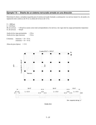 7 - 37
Ejemplo 7.6 – Diseño de un sistema nervurado armado en una dirección
Determinar la altura y armadura requerida para el sistema nervurado ilustrado a continuación. Los nervios tienen 6 in. de ancho y la
separación entre centros es de 36 in. La altura de la losa es de 3,5 in.
f'c = 4000 psi
fy = 60.00 psi
DL de servicio = 130 psf (se asume como total correspondiente a los nervios y las vigas más las cargas permanentes impuestas)
LL de servicio = 60 psf
Ancho de las vigas perimetrales = 20 in.
Ancho de las vigas interiores = 36 in.
Columnas: interiores = 18 × 18 in.
exteriores = 16 × 16 in.
Altura de piso (típica) = 13 ft
Corte A-A
AA
N
Nervios
3cada30'-0"=90'-0"
5 cada 30'-0" = 150'-0"
30'-0" 30'-0" 15'-0"
8" 1'-0" 3'-0" 3'-0"
Sim. respecto del eje
ℓn = 27,5' ℓn = 27,0' ℓn = 27,0'
 