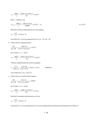 7 - 39
2c
s
y
bdf ' 0,041 6 18,25 4
A 0,30 in.
f 60
ω × × ×
= = =
Para f'c < 4444 psi, usar
2w
s,min s
y
200b d 200 6 18,25
A 0,37in. A
f 60.000
× ×
= = = > Ec. (10-3)
Distribuir las barras uniformemente en la losa superior:
2
s
0,37
A 0,123 in. / ft
3
= =
Usar barras No. 3 con una separación de 10 in. (As = 0,13 in.2
/ ft)
b. Tramo exterior, momento positivo
u
2 2
c
M 40,8 12
0,0113
f ' bd 0,9 4 36 18,25
×
= =
φ × × ×
De la Tabla 7-1, ω ≈ 0,012
2c
s
y
bdf ' 0,012 36 18,25 4
A 0,53 in.
f 60
ω × × ×
= = =
Verificar comportamiento de sección rectangular:
s y
'
c
A f 0,53 60
a 0,26 in. 3,5 in.
0,85 4 360,85 f b
×
= = = <
× ×
VERIFICA
Usar 2 barras No. 5 (As = 0,62 in.2
)
c. Tramo exterior, momento interior negativo
u
2 2
c
M 56,1 12
0,0936
f ' bd 0,9 4 6 18,25
×
= =
φ × × ×
De la Tabla 7-1, ω ≈ 0,100
2c
s
y
bdf ' 0,100 6 18,25 4
A 0,73 in.
f 60
ω × × ×
= = =
Distribuir la armadura uniformemente en la losa:
2
s
0,73
A 0,24 in. / ft
3
= =
Usar barras No. 5 con una separación de 12 in. por consideraciones de limitación de la fisuración (ver Tabla 9-1).
 
