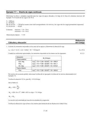 7 - 41
Ejemplo 7.7 – Diseño de vigas continuas
Determinar la altura y armadura requerida para las vigas de apoyo ubicadas a lo largo de la línea de columnas interiores del
Ejemplo 7.6. El ancho de las vigas es de 36 in.
f'c = 4000 psi
fy = 60.00 psi
DL de servicio = 130 psf (se asume como total correspondiente a los nervios y las vigas más las cargas permanentes impuestas)
LL de servicio = 60 psf
Columnas: interiores = 18 × 18 in.
exteriores = 16 × 16 in.
Altura de piso (típica) = 13 ft
Referencia
Cálculos y discusión del Código
1. Calcular los momentos mayorados en las caras de los apoyos y determinar la altura de la viga.
wu = [(1,2 × 0,13) + (1,6 × 0,06)] × 30 = 7,56 kips/ft Ec. (9-2)
Usando los coeficientes aproximados, los momentos mayorados en los tramos son los siguientes: 8.3.3.3
Ubicación
Tramo exterior
Mu (ft-kips)
Ext. neg. wuℓn
2
/ 16 = 7,56 × 28,582
/ 16 = 385,9
Pos. wuℓn
2
/ 14 = 7,56 × 28,582
/ 14 = 441,1
Int. neg. wuℓn
2
/ 10 = 7,56 × 28,542
/ 10 = 615,8
Tramo interior
Pos. wuℓn
2
/ 16 = 7,56 × 28,502
/ 16 = 383,8
Por motivos de economía global, seleccionar la altura de la viga igual a la altura de los nervios determinada en el
Ejemplo 7.6.
Verificar la altura de 19,5 in. para Mu = 615,8 ft-kips:
De la Tabla 6-2:
ut
nt 2
M
R 820
bd
φ = =
2
utM 820 36 17 /1000= × × = 8531 in.-kips = 711 ft-kips
u utM M<
La sección será controlada por tracción sin armadura de compresión.
Verificar la altura de la viga en base a los criterios para limitación de las flechas de la Tabla 9.5(a):
 