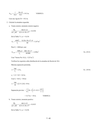 7 - 42
min
30 12
h 19,5 in.
18,5 18,5
×
= = = VERIFICA
Usar una viga de 36 × 19,5 in.
2. Calcular la armadura requerida:
a. Tramo exterior, momento exterior negativo
u
2 2
c
M 385,9 12
0,1236
f ' bd 0,9 4 36 17
×
= =
φ × × ×
De la Tabla 7-1, ω ≈ 0,134
2c
s
y
bdf ' 0,134 36 17 4
A 5,47 in.
f 60
ω × × ×
= = =
Para f'c < 4444 psi, usar
2w
s,min
y
200b d 200 36 17
A 2,04in.
f 60.000
× ×
= = = Ec. (10-3)
Usar 7 barras No. 8 (As = 5,53 in.2
)
Verificar los requisitos sobre distribución de la armadura de flexión de 10.6.
Máxima separación permitida,
c
s
540
s 2,5c
f
= − Ec. (10-4)
cc = 1,5 + 0,5 = 2,0 in.
Usar fs = 0,6 fy = 36 ksi
( )
540
s 2,5 2,0 10 in.
36
= − × =
Separación provista =
1 1,0
36 2 1,5 0,5
6 2
  
− + +  
  
= 5,17 in. < 10 in. VERIFICA
b. Tramo exterior, momento positivo
u
2 2
c
M 441,1 12
0,1413
f ' bd 0,9 4 36 17
×
= =
φ × × ×
De la Tabla 7-1, ω ≈ 0,156
 