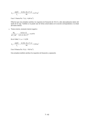 7 - 43
2c
s
y
bdf ' 0,156 36 17 4
A 6,37 in.
f 60
ω × × ×
= = =
Usar 11 barras No. 7 (As = 6,60 in.2
)
Observar que esta armadura satisface los requisitos de fisuración de 10.6.4 y cabe adecuadamente dentro del
ancho de la viga. También se la puede usar de forma conservadora en la sección correspondiente a la mitad
del tramo interior.
c. Tramo exterior, momento interior negativo
u
2 2
c
M 615,8 12
0,1973
f ' bd 0,9 4 36 17
×
= =
φ × × ×
De la Tabla 7-1, ω ≈ 0,228
2c
s
y
bdf ' 0,228 36 17 4
A 9,30 in.
f 60
ω × × ×
= = =
Usar 10 barras No. 9 (As = 10,0 in.2
)
Esta armadura también satisface los requisitos de fisuración y separación.
 
