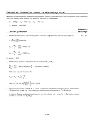 7 - 44
Ejemplo 7.8 – Diseño de una columna cuadrada con carga biaxial
Determinar las dimensiones y la armadura requerida para una columna con estribos cerrados para las siguientes cargas y momentos
mayorados. Suponer que la armadura está igualmente distribuida en todas las caras.
Pu = 1200 kips; Mux = 300 ft-kips; Muy = 125 ft-kips
f'c = 5000 psi; fy = 60.00 psi
Referencia
Cálculos y discusión del Código
1. Determinar las resistencias nominales requeridas, asumiendo comportamiento controlado por compresión. 9.3.2.2(b)
u
n
P 1200
P 1846 kips
0,65
= = =
φ
ux
nx
M 300
M 461,5
0,65
= = =
φ
ft-kips
uy
ny
M 125
M 192,3
0,65
= = =
φ
ft-kips
2. Asumir β = 0,65
3. Determinar una resistencia al momento uniaxial equivalente Mnox o Mnoy.
ny
nx
M 192,3
0,42
M 465,1
= = es menor que
b
1,0
h
= (columna cuadrada)
Por lo tanto, usando la Ecuación (19)
nox nx ny
h 1
M M M
b
 −β
≈ +  
β 
( )
1 0,65
461,5 192,3 1,0 565,1
0,65
  − 
= + × =  
  
ft-kips
4. Suponiendo una columna cuadrada de 24 × 24 in., determinar la armadura requerida para proveer una resistencia
a la carga axial Pn = 1846 kips y una resistencia al momento uniaxial equivalente Mnox = 565,1 ft-kips.
La siguiente figura es un diagrama de interacción para esta columna con 4 barras No. 11. La sección con esta
armadura es adecuada para (Pn, Mnox).
 