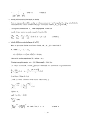 7 - 46
1
2083 kips
1 1 1
2225 2575 2796
< =
+ −
VERIFICA
b. Método del Contorno de las Cargas de Bresler
Como no hay datos disponibles, se elige un valor conservador α = 1,0. Aunque Pu > 0,1 f'c Ag, se incluirán los
cálculos necesarios a título ilustrativo. Dado que la sección es simétrica, Mnox es igual a Mnoy.
Del diagrama de interacción, Mnox = 680 ft-kips para Pn = 1846 kips.
Usando el valor anterior se puede evaluar la Ecuación (11):
nynx
nox noy
MM 461,5 192,3
0,68 0,28 0,96 1,0
M M 680 680
+ = + = + = < VERIFICA
c. Método del Contorno de las Cargas de la PCA
Antes de aplicar este método es necesario hallar Po, Mnox, Mnoy y el valor real de β.
( )o c g st st yP 0,85f ' A A A f= − +
( )( ) ( )0,85 5 576 6,24 6,24 60 2796 kips= − + =
Dado que la sección es simétrica, Mnox es igual a Mnoy.
Del diagrama de interacción, Mnox = 680 ft-kips para Pn = 1846 kips.
Una vez que se conoce Po y usando ρg (real), el valor real de β se determina de la siguiente manera:
( )2
g yn
o c
6,24/ 24fP 1846
0,66 0,13
P 2796 f ' 5
ρ
= = ω = = =
De la Figura 7-15(a), β = 0,66
Usando los valores hallados se puede evaluar la Ecuación (13):
log0,5log0,5
loglog nynx
nox noy
MM
1,0
M M
  
   ββ      
+ ≤       
log 0,5 = –0,3
log β = log 0,66 = – 0,181
log 0,5
1,66
log
=
β
1,66 1,66
461,5 192,3
0,53 0,12 0,65 1,0
680 680
   
+ = + = <   
   
VERIFICA
 