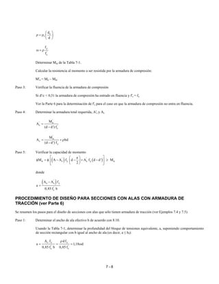 7 - 8
t
t
d
d
 
ρ = ρ  
 
y
'
c
f
f
ω = ρ
Determinar Mnt de la Tabla 7-1.
Calcular la resistencia al momento a ser resistida por la armadura de compresión:
M'n = Mn – Mnt
Paso 3: Verificar la fluencia de la armadura de compresión
Si d'/c < 0,31 la armadura de compresión ha entrado en fluencia y f's = fy
Ver la Parte 6 para la determinación de f's para el caso en que la armadura de compresión no entra en fluencia.
Paso 4: Determinar la armadura total requerida, A's y As
'
' n
s '
s
M
A
(d d') f
=
−
'
n
s
y
M
A bd
(d d') f
= + ρ
−
Paso 5: Verificar la capacidad de momento
( ) ( )' '
n s y s y u
a
M A A f d A f d d' M
2
  
φ = φ − − + − ≥  
  
donde
( )'
s s y
'
c
A A f
a
0,85 f b
−
=
PROCEDIMIENTO DE DISEÑO PARA SECCIONES CON ALAS CON ARMADURA DE
TRACCIÓN (ver Parte 6)
Se resumen los pasos para el diseño de secciones con alas que sólo tienen armadura de tracción (ver Ejemplos 7.4 y 7.5).
Paso 1: Determinar el ancho de ala efectivo b de acuerdo con 8.10.
Usando la Tabla 7-1, determinar la profundidad del bloque de tensiones equivalente, a, suponiendo comportamiento
de sección rectangular con b igual al ancho de ala (es decir, a ≤ hf):
s y y
' '
c c
A f d f
a 1,18 d
0,85 f b 0,85 f
ρ
= = = ω
 