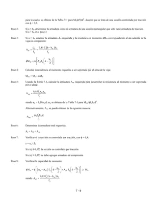 7 - 9
para lo cual ω se obtiene de la Tabla 7-1 para Mu/φf'cbd2
. Asumir que se trata de una sección controlada por tracción
con φ = 0,9.
Paso 2: Si a ≤ hf, determinar la armadura como si se tratara de una sección rectangular que sólo tiene armadura de tracción.
Si a > hf, ir al paso 3.
Paso 3: Si a > hf, calcular la armadura Asf requerida y la resistencia al momento φMnf correspondiente al ala saliente de la
viga en compresión:
( )'
c w ff
sf
y y
0,85f b b hC
A
f f
−
= =
f
nf sf y
h
M A f d
2
  
φ = φ −  
  
Paso 4: Calcular la resistencia al momento requerida a ser soportada por el alma de la viga:
Muw = Mu – φMnf
Paso 5: Usando la Tabla 7-1, calcular la armadura Asw requerida para desarrollar la resistencia al momento a ser soportada
por el alma:
'
c w w
sw
y
0,85f b a
A
f
=
siendo aw = 1,18ωwd; ωw se obtiene de la Tabla 7-1 para Muw/φf'cbwd2
.
Alternativamente, Asw se puede obtener de la siguiente manera:
'
w c w
sw
y
f b d
A
f
ω
=
Paso 6: Determinar la armadura total requerida:
As = Asf + Asw
Paso 7: Verificar si la sección es controlada por tracción, con φ = 0,9:
c = aw / β1
Si c/dt ≤ 0,375 la sección es controlada por tracción
Si c/dt > 0,375 se debe agregar armadura de compresión
Paso 8: Verificar la capacidad de momento:
( ) w f
n s sf y sf y u
a h
M A A f d A f d M
2 2
    
φ = φ − − + − ≥    
   
siendo
( )'
c w f
sf
y
0,85 f b b h
A
f
−
=
 