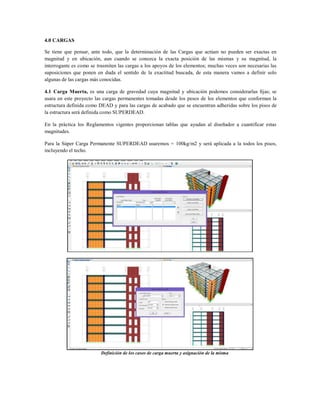 4.0 CARGAS
Se tiene que pensar, ante todo, que la determinación de las Cargas que actúan no pueden ser exactas en
magnitud y en ubicación, aun cuando se conozca la exacta posición de las mismas y su magnitud, la
interrogante es como se trasmiten las cargas a los apoyos de los elementos; muchas veces son necesarias las
suposiciones que ponen en duda el sentido de la exactitud buscada, de esta manera vamos a definir solo
algunas de las cargas más conocidas.
4.1 Carga Muerta, es una carga de gravedad cuya magnitud y ubicación podemos considerarlas fijas; se
usara en este proyecto las cargas permanentes tomadas desde los pesos de los elementos que conforman la
estructura definida como DEAD y para las cargas de acabado que se encuentran adheridas sobre los pisos de
la estructura será definida como SUPERDEAD.
En la práctica los Reglamentos vigentes proporcionan tablas que ayudan al diseñador a cuantificar estas
magnitudes.
Para la Súper Carga Permanente SUPERDEAD usaremos = 100kg/m2 y será aplicada a la todos los pisos,
incluyendo el techo.
Definición de los casos de carga muerta y asignación de la misma
 