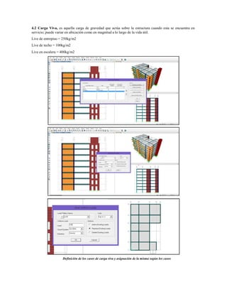 4.2 Carga Viva, es aquella carga de gravedad que actúa sobre la estructura cuando esta se encuentra en
servicio; puede variar en ubicación como en magnitud a lo largo de la vida útil.
Live de entrepiso = 250kg/m2
Live de techo = 100kg/m2
Live en escalera = 400kg/m2
Definición de los casos de carga viva y asignación de la misma según los casos
 