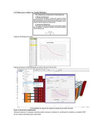 4.3.2 Datos para realizar un Analisis Dinámico.-
Espectro de Respuesta usado:
Ingreso de data al SAP2000 desde un archivo de texto (from file)
Se ha definido un espectro de respuesta a partir de un archivo de texto
Nota: Criterio de Combinación
Alternativamente, la respuesta máxima podrá estimarse mediante la combinación cuadrática completa CQC
de los valores calculados para cada modo.
 