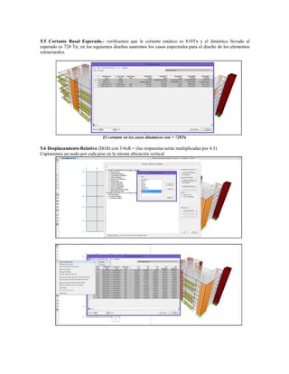5.5 Cortante Basal Esperado.- verificamos que le cortante estático es 810Tn y el dinámico llevado al
esperado es 728 Tn; en los siguientes diseños usaremos los casos espectrales para el diseño de los elementos
estructurales.
El cortante en los casos dinámicos son = 728Tn
5.6 Desplazamiento Relativo (Drift) con 3/4xR = (las respuestas serán multiplicadas por 4.5)
Capturamos un nodo por cada piso en la misma ubicación vertical
 