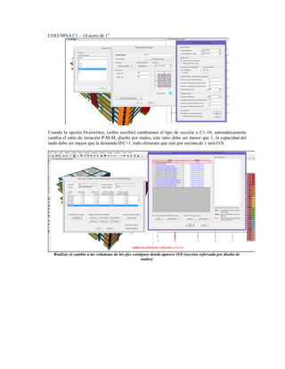 COLUMNA C1 – 14 acero de 1”
Usando la opción Overwrites, (sobre escribir) cambiamos el tipo de sección a C1-10, automáticamente
cambia el ratio de iteración P-M-M, diseño por nudos, este ratio debe ser menor que 1, la capacidad del
nudo debe ser mayor que la demanda D/C<1, todo elemento que esté por encima de 1 será O/S.
Realizar el cambio a las columnas de los ejes contiguos donde aparece O/S (sección esforzada por diseño de
nudos)
 