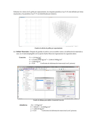 Editamos los valores de la grilla por espaciamiento, las etiquetas paralelas al eje X-X está definido por letras
mayúsculas y las paralelar al eje Y-Y son identificadas por números.
Cuadro de edición de grillas por espaciamiento
1.1 Definir Materiales.- Después de guardar el archivo con un nombre vamos a la definición de materiales a
usar; en el menú desplegable con la opción Define/Materials ingresaremos los siguientes datos:
Concreto:
Cuadro de dialogo para definir el material Concreto
 