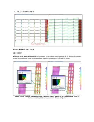 6.1.3.4. ACERO POR CORTE
6.2 ELEMENTOS TIPO AREA
6.2.1 MUROS
Esfuerzos en el muro de concreto.- Revisaremos los esfuerzos que se generan en los muros de concreto
usando la combinación donde sea predominante la fuerza de sismo en la dirección del diseño.
En este ejemplo usamos la combinación UDCON3 donde el sismo en la dirección X-X esta presente al 100%, se
observa zonas a tracción donde se concentrara el acero de refuerzo.
 
