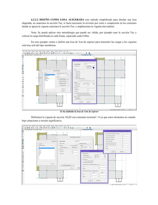 6.2.2.2 DISEÑO COMO LOSA ALIGERADA este método simplificado para diseñar una losa
aligerada; no usaremos la sección Tee, si fuera necesario la revisión por corte o compresión en los extremos
donde se apoya la vigueta usaremos la sección Tee, o ampliaremos la vigueta (nervadura).
Nota: Se puede aplicar otra metodología que puede ser válida, por ejemplo usar la sección Tee y
colocar la carga distribuida en cada frame, espaciado cada 0.40m.
En este ejemplo vamos a definir una losa de 5cm de espesor para transmitir las cargar a las viguetas
esta losa será del tipo membrana.
Se ha definido la losa de 5cm de espesor
Definimos la vigueta de sección 10x20 con constante torsional = 0 ya que estos elementos no estarán
bajo situaciones a torsión significativa.
 