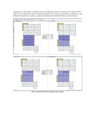 Asignamos una zona donde se diseñara como losa aligerada se observa 04 zonas con la etiqueta LOSA 5,
luego vamos a agregar las viguetas en dirección paralela al eje X-X pero estas deben ser continuas ya que
tendremos momentos en los apoyos, corregir esta consideración en Moment Releases colocar Continuos
Pasos a seguir para modelar las viguetas (losa nervada)
 