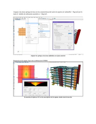 Asignar a las áreas springs de área con las características del suelo de soporte esf. admisible = 3kg/cm2 por lo
tanto el módulo de subrasante asumido es = 6kg/cm3.
Asignar los springs a las áreas definidas en el paso anterior
Respuesta en la zapata, bajo una combinación COMB1
Se muestra el esfuerzo S11 en la cara inferior de la zapata, siendo esta de tracción
 