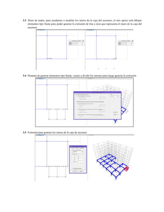 3.3 Draw de nudos, para ayudarnos a modelar los muros de la caja del ascensor; el otro apoyo será dibujar
elementos tipo frame para poder generar la extrusión de line a área que representa el muro de la caja del
ascensor.
3.4 Después de generar elementos tipo frame, vamos a dividir los mismos para luego generar la extrusión
3.5 Extrusión para generar los muros de la caja de ascensor
 