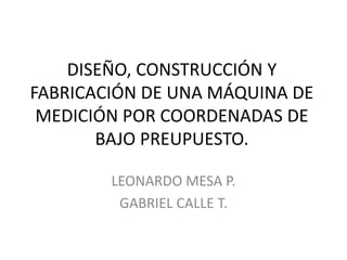 DISEÑO, CONSTRUCCIÓN Y
FABRICACIÓN DE UNA MÁQUINA DE
MEDICIÓN POR COORDENADAS DE
BAJO PREUPUESTO.
LEONARDO MESA P.
GABRIEL CALLE T.
 