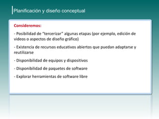 |Planificación y diseño conceptual
 Consideremos:
 - Posibilidad de “tercerizar” algunas etapas (por ejemplo, edición de
 videos o aspectos de diseño gráfico)
 - Existencia de recursos educativos abiertos que puedan adaptarse y
 reutilizarse
 - Disponibilidad de equipos y dispositivos
 - Disponibilidad de paquetes de software
 - Explorar herramientas de software libre
 