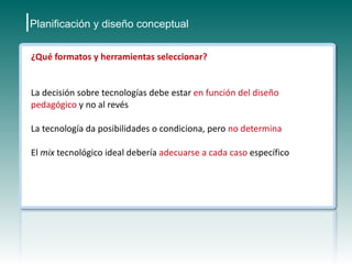 |Planificación y diseño conceptual
 ¿Qué formatos y herramientas seleccionar?


 La decisión sobre tecnologías debe estar en función del diseño
 pedagógico y no al revés

 La tecnología da posibilidades o condiciona, pero no determina

 El mix tecnológico ideal debería adecuarse a cada caso específico
 