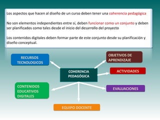 Los aspectos que hacen al diseño de un curso deben tener una coherencia pedagógica

No son elementos independientes entre sí, deben funcionar como un conjunto y deben
ser planificados como tales desde el inicio del desarrollo del proyecto

Los contenidos digitales deben formar parte de este conjunto desde su planificación y
diseño conceptual.


                                                              OBJETIVOS DE
        RECURSOS
                                                              APRENDIZAJE
      TECNOLOGICOS

                                                                   ACTIVIDADES
           Haga clic para modificar el estilo de
                                     COHERENCIA
                                     PEDAGÓGICA

      CONTENIDOS
                   subtítulo del patrón
                                                                 EVALUACIONES
      EDUCATIVOS
      DIGITALES

                                 EQUIPO DOCENTE
 