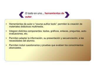 O todo en uno... herramientas de
                   autor

●   Herramientas de autor o “course author tools”: permiten la creación de
    materiales didácticos multimedia.
●   Integren distintos componentes: textos, gráficos, enlaces, preguntas, auto-
    evaluaciones, etc.
●   Permiten adaptar la información, su presentación y secuenciación, a las
    necesidades del alumno.
●   Permiten incluir cuestionarios y pruebas que evalúen los conocimientos
    alcanzados.
 