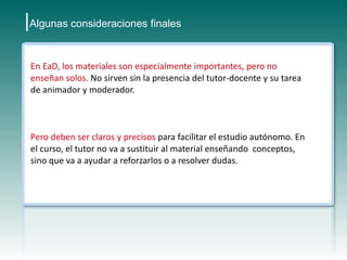 |Algunas consideraciones finales

 En EaD, los materiales son especialmente importantes, pero no
 enseñan solos. No sirven sin la presencia del tutor-docente y su tarea
 de animador y moderador.



 Pero deben ser claros y precisos para facilitar el estudio autónomo. En
 el curso, el tutor no va a sustituir al material enseñando conceptos,
 sino que va a ayudar a reforzarlos o a resolver dudas.
 