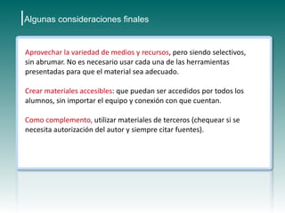 |Algunas consideraciones finales

 Aprovechar la variedad de medios y recursos, pero siendo selectivos,
 sin abrumar. No es necesario usar cada una de las herramientas
 presentadas para que el material sea adecuado.

 Crear materiales accesibles: que puedan ser accedidos por todos los
 alumnos, sin importar el equipo y conexión con que cuentan.

 Como complemento, utilizar materiales de terceros (chequear si se
 necesita autorización del autor y siempre citar fuentes).
 