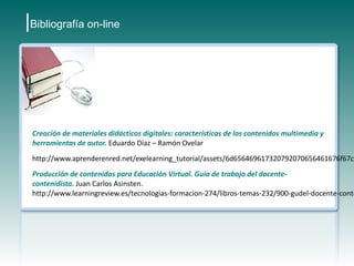 |Bibliografía on-line




 Creación de materiales didácticos digitales: características de los contenidos multimedia y
 herramientas de autor. Eduardo Díaz – Ramón Ovelar
 http://www.aprenderenred.net/exelearning_tutorial/assets/6d656469617320792070656461676f67c3
 Producción de contenidos para Educación Virtual. Guía de trabajo del docente-
 contenidista. Juan Carlos Asinsten.
 http://www.learningreview.es/tecnologias-formacion-274/libros-temas-232/900-gudel-docente-conte
 