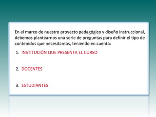 En el marco de nuestro proyecto pedagógico y diseño instruccional,
debemos plantearnos una serie de preguntas para definir el tipo de
contenidos que necesitamos, teniendo en cuenta:
1. INSTITUCIÓN QUE PRESENTA EL CURSO


2. DOCENTES


3. ESTUDIANTES
 