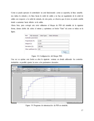 Como se puede apreciar el controlador no está funcionando como se esperaba, la línea amarilla
nos indica la entrada y la línea fucsia la señal de salida y no hay un seguimiento de la señal de
salida con respecto a la señal de entrada, de otra parte, se observa que el error en estado estable
tiende a aumentar hacia infinito en la salida.
Ahora bien, para corregir este error utilizamos el bloque de PID del simulink de la siguiente
forma, damos doble clic sobre el mismo y oprimimos en botón “Tune” tal como se indica en la
figura.
Figura 18. Configuración del bloque PID.
Una vez se oprime este botón se abre la siguiente ventana en donde utilizando los controles
deslizables es posible ajustar la curva a los parámetros deseados.
Figura 19. Programa de sintonización de PID en simulink.
17
 