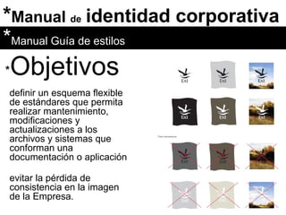 * Manual  de   identidad corporativa * Objetivos definir un esquema flexible de estándares que permita realizar mantenimiento, modificaciones y actualizaciones a los archivos y sistemas que conforman una documentación o aplicación * Manual Guía de estilos evitar la pérdida de consistencia en la imagen de la Empresa. 
