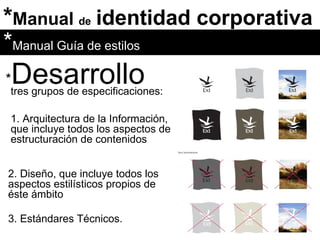 * Manual  de   identidad corporativa * Desarrollo tres grupos de especificaciones:  * Manual Guía de estilos 1. Arquitectura de la Información, que incluye todos los aspectos de estructuración de contenidos 2. Diseño, que incluye todos los aspectos estilísticos propios de éste ámbito 3. Estándares Técnicos. 