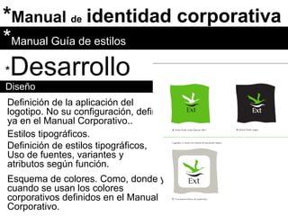 * Manual  de   identidad corporativa * Desarrollo Diseño * Manual Guía de estilos Definición de la aplicación del logotipo. No su configuración, definida ya en el Manual Corporativo.. Estilos tipográficos.  Definición de estilos tipográficos, Uso de fuentes, variantes y atributos según función. Esquema de colores. Como, donde y cuando se usan los colores corporativos definidos en el Manual Corporativo. 