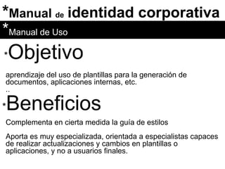 * Manual  de   identidad corporativa * Objetivo * Manual de Uso aprendizaje del uso de plantillas para la generación de documentos, aplicaciones internas, etc. .. Complementa en cierta medida la guía de estilos * Beneficios Aporta es muy especializada, orientada a especialistas capaces de realizar actualizaciones y cambios en plantillas o aplicaciones, y no a usuarios finales. 