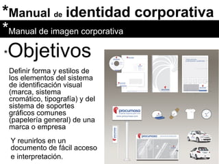 * Manual  de   identidad corporativa * Objetivos Definir forma y estilos de los elementos del sistema de identificación visual (marca, sistema cromático, tipografía) y del sistema de soportes gráficos comunes (papelería general) de una marca o empresa Y reunirlos en un documento de fácil acceso e interpretación. * Manual de imagen corporativa 
