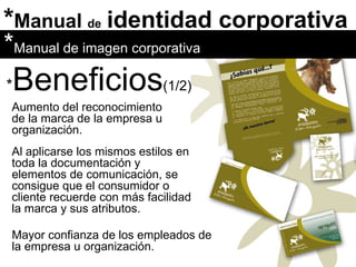 * Manual  de   identidad corporativa Aumento del reconocimiento de la marca de la empresa u organización.  Al aplicarse los mismos estilos en toda la documentación y elementos de comunicación, se consigue que el consumidor o cliente recuerde con más facilidad la marca y sus atributos. * Manual de imagen corporativa * Beneficios (1/2) Mayor confianza de los empleados de la empresa u organización. 