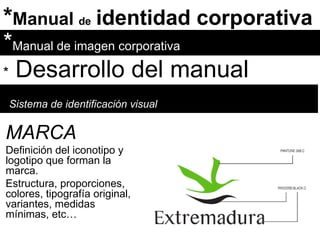 * Manual  de   identidad corporativa * Manual de imagen corporativa *   Desarrollo del manual Sistema de identificación visual MARCA Definición del iconotipo y logotipo que forman la marca.  Estructura, proporciones, colores, tipografía original, variantes, medidas mínimas, etc… 