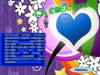 •   Denominada también inventiva,
    pensamiento original, imaginación
    constructiva,          pensamiento
    divergente... pensamiento creativo,
    es la generación de nuevas ideas o
    conceptos,      o     de    nuevas
    asociaciones     entre   ideas    y
    conceptos       conocidos,     que
    habitualmente producen soluciones
    originales.
 