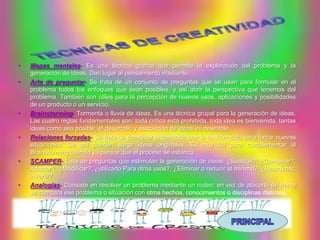 •   Mapas mentales- Es una técnica gráfica que permite la exploración del problema y la
    generación de ideas. Dan lugar al pensamiento irradiante.
•   Arte de preguntar- Se trata de un conjunto de preguntas que se usan para formular en el
    problema todos los enfoques que sean posibles, y así abrir la perspectiva que tenemos del
    problema. También son útiles para la percepción de nuevos usos, aplicaciones y posibilidades
    de un producto o un servicio.
•   Brainstorming- Tormenta o lluvia de ideas. Es una técnica grupal para la generación de ideas.
    Las cuatro reglas fundamentales son: toda crítica está prohibida, toda idea es bienvenida, tantas
    ideas como sea posible, el desarrollo y asociación de ideas es deseable.
•   Relaciones forzadas- Se trata de combinar lo conocido con lo desconocido para forzar nuevas
    situaciones. De ahí pueden surgir ideas originales. Es muy útil para complementar al
    Brainstorming cuando ya parece que el proceso se estanca.
•   SCAMPER- Lista de preguntas que estimulan la generación de ideas: ¿Sustituir?, ¿Combinar?,
    Adaptar?, ¿Modificar?, ¿utilizarlo Para otros usos?, ¿Eliminar o reducir al mínimo?, ¿Reordenar,
    invertir?.
•   Analogías- Consiste en resolver un problema mediante un rodeo: en vez de atacarlo de frente
    se compara ese problema o situación con otros hechos, conocimientos o disciplinas distintas.
 