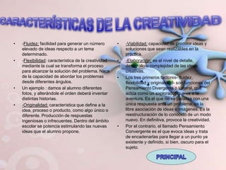 •   -Fluidez: facilidad para generar un número        •   -Viabilidad: capacidad de producir ideas y
    elevado de ideas respecto a un tema                   soluciones que sean realizables en la
    determinado.                                          práctica.
•   -Flexibilidad: característica de la creatividad   •   -Elaboración: es el nivel de detalle,
    mediante la cual se transforma el proceso             desarrollo o complejidad de las ideas
    para alcanzar la solución del problema. Nace          creativas.
    de la capacidad de abordar los problemas          •   Los tres primeros factores- fluidez,
    desde diferentes ángulos.                             flexibilidad y originalidad- son funciones del
•   Un ejemplo : damos al alumno diferentes               Pensamiento Divergente o Lateral, que
    fotos, y alterándole el orden deberá inventar         actúa como un explorador que va a la
    distintas historias.                                  aventura. Es el que no se paraliza con una
•   -Originalidad: característica que define a la         única respuesta ante un problema, es la
    idea, proceso o producto, como algo único o           libre asociación de ideas e imágenes. Es la
    diferente. Producción de respuestas                   reestructuración de lo conocido de un modo
    ingeniosas o infrecuentes. Dentro del ámbito          nuevo. En definitiva, provoca la creatividad.
    escolar se potencia estimulando las nuevas        •   Por el contrario, el llamado Pensamiento
    ideas que el alumno propone.                          Convergente es el que evoca ideas y trata
                                                          de encadenarlas para llegar a un punto ya
                                                          existente y definido, si bien, oscuro para el
                                                          sujeto.
 